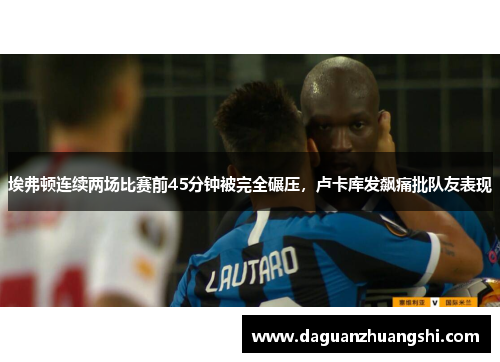 埃弗顿连续两场比赛前45分钟被完全碾压，卢卡库发飙痛批队友表现