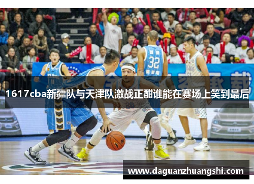 1617cba新疆队与天津队激战正酣谁能在赛场上笑到最后