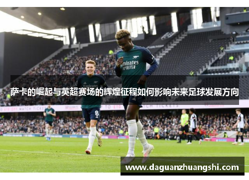 萨卡的崛起与英超赛场的辉煌征程如何影响未来足球发展方向