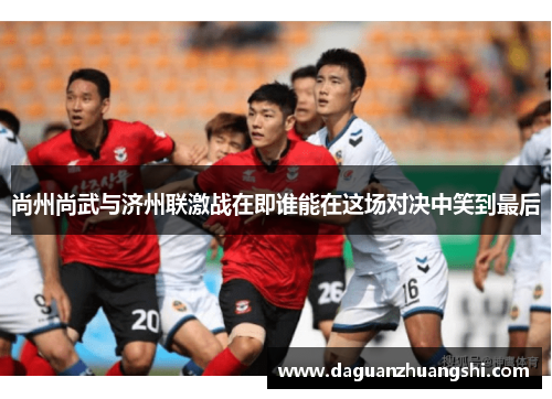 尚州尚武与济州联激战在即谁能在这场对决中笑到最后