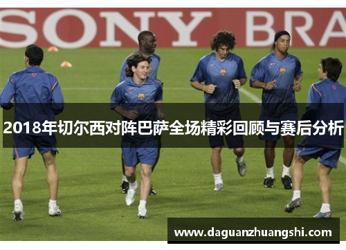 2018年切尔西对阵巴萨全场精彩回顾与赛后分析