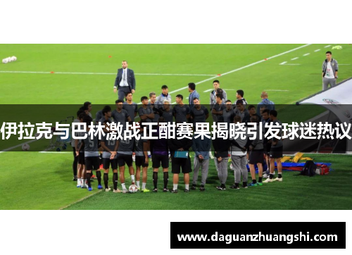 伊拉克与巴林激战正酣赛果揭晓引发球迷热议